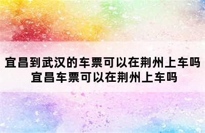 宜昌到武汉的车票可以在荆州上车吗 宜昌车票可以在荆州上车吗